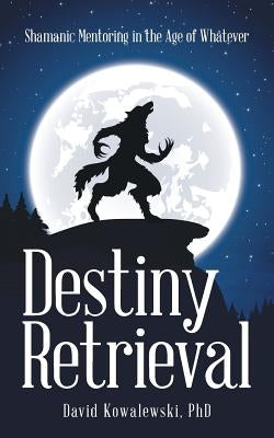 Destiny Retrieval: Shamanic Mentoring in the Age of Whatever by David Kowalewski Phd