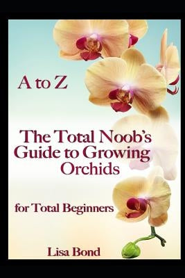 A to Z the Total Noob's Guide to Growing Orchids for Total Beginners by Bond, Lisa
