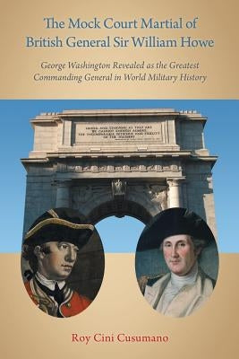 The Mock Court Martial of British General Sir William Howe: George Washington Revealed as the Greatest Commanding General in World Military History by Cusumano, Roy Cini