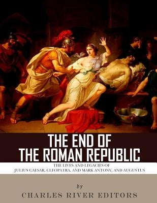 The End of the Roman Republic: The Lives and Legacies of Julius Caesar, Cleopatra, Mark Antony, and Augustus by Charles River Editors