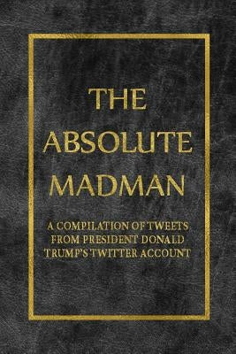 The Absolute Madman: A Compilation of Tweets from President Donald Trump's Twitter Account by Fesoy, Yosef