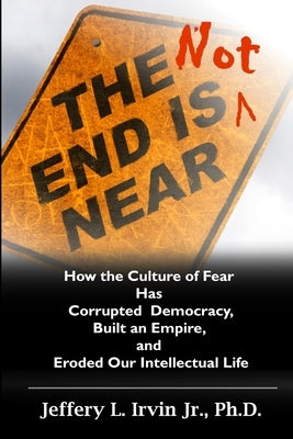 The End Is Not Near: How the Culture of Fear Has Corrupted Democracy, Built an Empire, and Eroded Our Intellectual Life by Irvin Jr, Jeffery L.