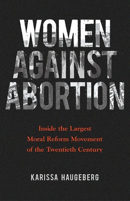 Women Against Abortion: Inside the Largest Moral Reform Movement of the Twentieth Century by Haugeberg, Karissa