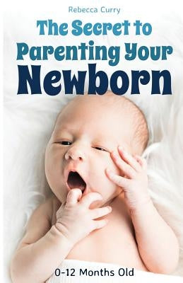 The Secret To Parenting Your Newborn: 0-12 Months Old by Curry, Rebecca