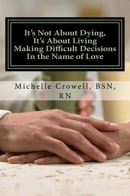 It's Not About Dying, It's About Living: Making Difficult Decisions In The Name of Love by Crowell, Bsn Rn Michelle L.