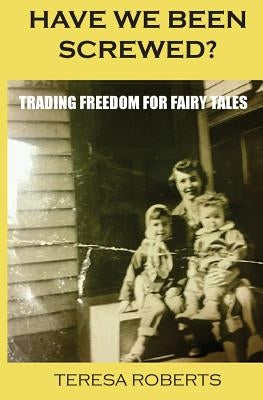 Have We Been Screwed? Trading Freedom for Fairy Tales by Roberts, Teresa