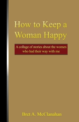 How to Keep a Woman Happy: A Collage of Stories About the Women Who Had Their Way with Me by McClanahan, Bret a.