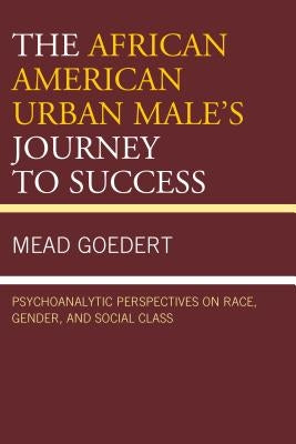 The African American Urban Male's Journey to Success: Psychoanalytic Perspectives on Race, Gender, and Social Class by Goedert, Mead
