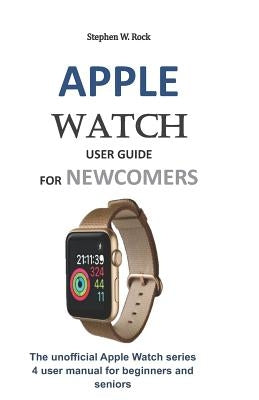 Apple Watch User Guide for Newcomers: The Unofficial Apple Watch Series 4 User Manual for Beginners and Seniors by Rock, Stephen W.