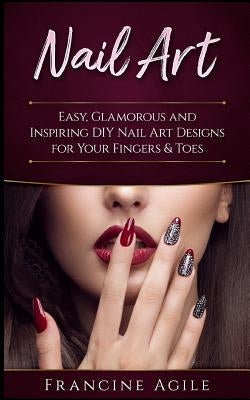 Nail Art: Easy, Glamorous and Inspiring DIY Nail Art Designs for Your Fingers & Toes by Agile, Francine
