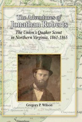 The Adventures of Jonathan Roberts: The Union's Quaker Scout in Northern Virginia, 1861-1865 by Wilson, Gregory P.