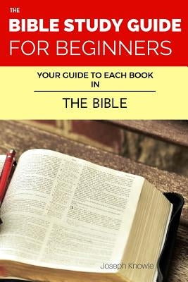 The Bible Study Guide For Beginners: Your Guide To Each Book In The Bible by Knowle, Joseph
