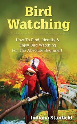 Bird Watching: How to Find, Identify & Enjoy Bird Watching for the Absolute Beginner by Stanfield, Indiana