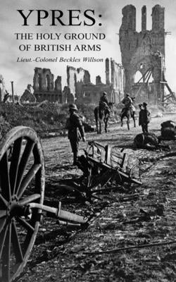 Ypres: The Holy Ground of British Arms by Beckles Willson, Henry