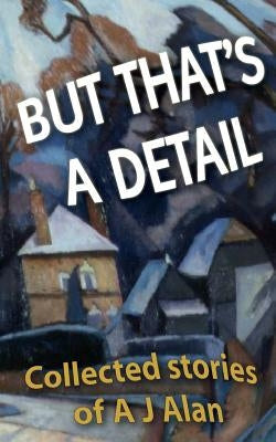 But That's A Detail: Collected stories of A J Alan by Alan, A. J.