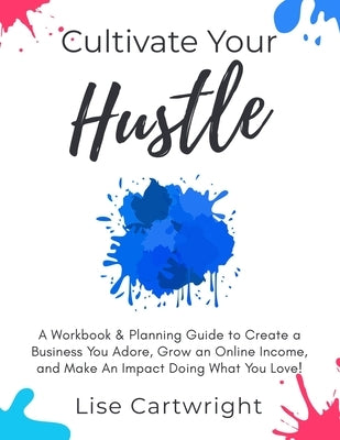 Cultivate Your Hustle: A Workbook & Planning Guide to Create a Business You Adore, Grow Your Online Income and Make an Impact Doing What You by Cartwright, Lise