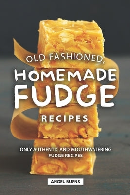 Old Fashioned, Homemade Fudge Recipes: Only Authentic and Mouthwatering Fudge Recipes by Burns, Angel