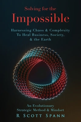 Solving for The Impossible...: Harnessing Chaos & Complexity to Heal Business, Society & the Earth by Spann, R. Scott