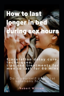 How to last longer in bed during sex hours: Ejaculation delay techniques, tips and treatments to last for 60 mins. by William, Robert