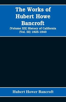 The Works of Hubert Howe Bancroft (Volume XX) History of California (Vol. III) 1825-1840 by Hower Bancroft, Hubert