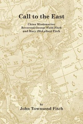 Call to the East: China Missionaries: George Field Fitch and Mary (McLellan) Fitch by Fitch, John Townsend