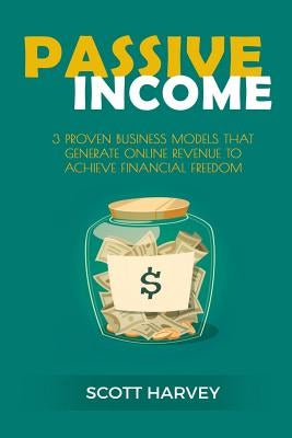 Passive Income: 3 Proven Business Models That Generate Online Revenue to Achieve Financial Freedom by Harvey, Scott
