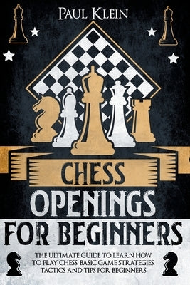 Chess Openings for Beginners: The Ultimate Guide to Learn How to Play Chess, Basi Game Strategies, Tactics and Tips for Beginners by Klein, Paul