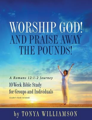 Worship God! And Praise Away the Pounds! A Romans 12: 1-2 Journey: 10-Week Bible Study for Groups and Individuals by Williamson, Tonya