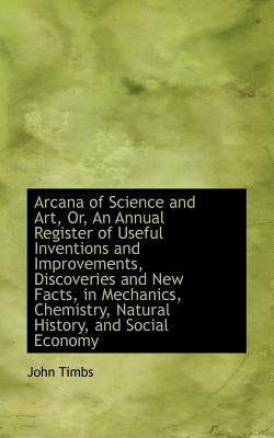 Arcana of Science and Art, Or, an Annual Register of Useful Inventions and Improvements, Discoveries by Timbs, John