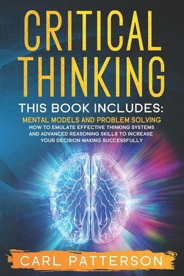 Critical Thinking: This book includes: Mental Models and Problem Solving. How to Emulate Effective Thinking Systems and Advanced Reasonin by Patterson, Carl