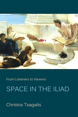 From Listeners to Viewers: Space in the Iliad by Tsagalis, Christos