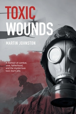 Toxic Wounds: A memoir of combat, love, fatherhood, and the mysterious toxic burn pits by Johnston, Martin