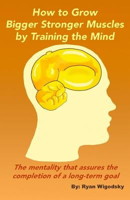 How to Grow Bigger Stronger Muscles by Training the Mind - The Mentality That Assures the Completion of a Long-Term Goal by Wigodsky, Ryan
