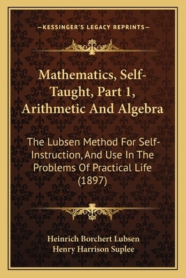 Mathematics, Self-Taught, Part 1, Arithmetic and Algebra: The Lubsen Method for Self-Instruction, and Use in the Problems of Practical Life (1897) by Lubsen, Heinrich Borchert