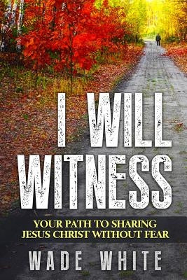 I Will Witness: Your Path To Sharing Jesus Christ Without Fear by White, Wade