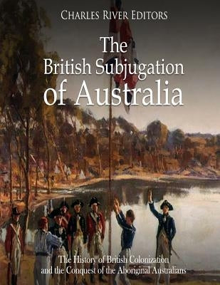 The British Subjugation of Australia: The History of British Colonization and the Conquest of the Aboriginal Australians by Charles River Editors