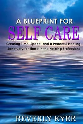 A Blueprint for Self Care: Creating Time, Space, and a Peaceful Healing Sanctuary for Those in the Helping Professions by Kyer, Beverly