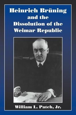 Heinrich Bruning and the Dissolution of the Weimar Republic by Patch Jr, William L.