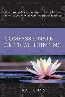 Compassionate Critical Thinking: How Mindfulness, Creativity, Empathy, and Socratic Questioning Can Transform Teaching by Rabois, Ira
