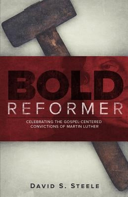 Bold Reformer: Celebrating the Gospel-Centered Convictions of Martin Luther by Steele, David S.