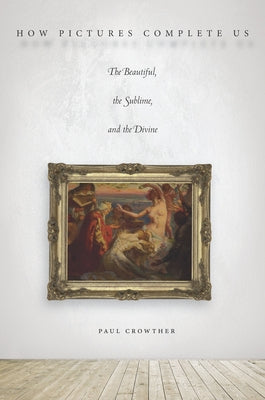 How Pictures Complete Us: The Beautiful, the Sublime, and the Divine by Crowther, Paul