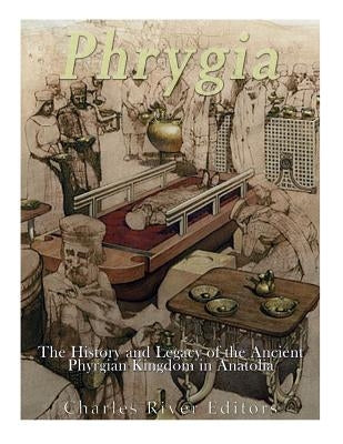 Phrygia: The History and Legacy of the Ancient Phrygian Kingdom in Anatolia by Charles River Editors