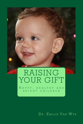Raising your gift: Guidelines on how to raise happy, healthy and bright children by Van Wyk, Emilie