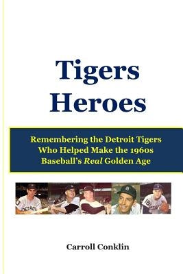 Tigers Heroes: Remembering the Detroit Tigers Who Helped Make the 1960s Baseball's Real Golden Age by Conklin, Carroll