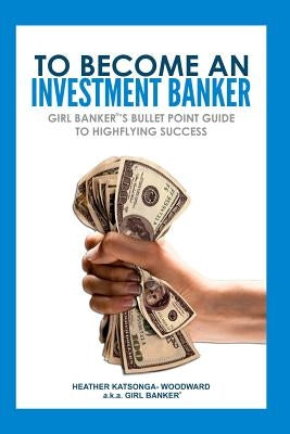 To Become an Investment Banker: Girl Banker(R)'s Bullet Point Guide to Highflying Success by Katsonga-Woodward, Heather 'Girl Banker
