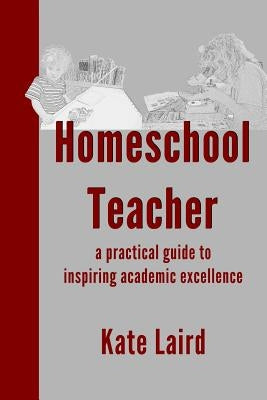 Homeschool Teacher: a practical guide to inspiring academic excellence by Laird, Kate