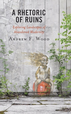 A Rhetoric of Ruins: Exploring Landscapes of Abandoned Modernity by Wood, Andrew F.