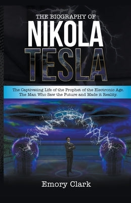 The Biography of Nikola Tesla: The Captivating Life of the Prophet of the Electronic Age. The Man Who Saw the Future and Made It Reality. by Clark, Emory