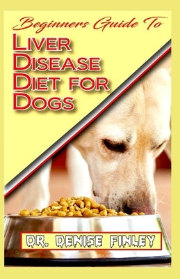 Beginners Guide To Liver Disease Diet for Dogs: A Comprehensive list of homemade recipes to cure Dogs having Liver Disease and prevent others from hav by Finley, Denise