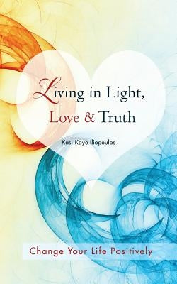 Living in Light, Love & Truth: You Can Positively Change Your Life by Living in Light, Love, & Truth-Awareness + Reflection + Learning + Application by Iliopoulos, Kasi Kaye